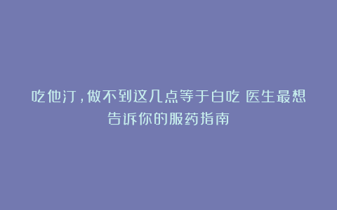 吃他汀，做不到这几点等于白吃！医生最想告诉你的服药指南！