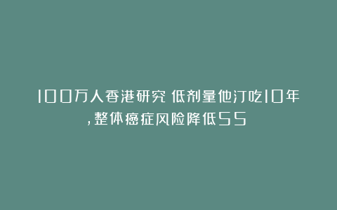 100万人香港研究:低剂量他汀吃10年,整体癌症风险降低55%!