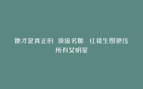 她才是真正的 顶级名媛 ！红毯生图艳压所有女明星