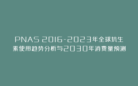 PNAS｜2016-2023年全球抗生素使用趋势分析与2030年消费量预测