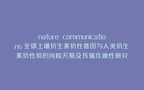 nature communications｜全球土壤抗生素抗性基因与人类抗生素抗性组的风险关联及传播连通性研究