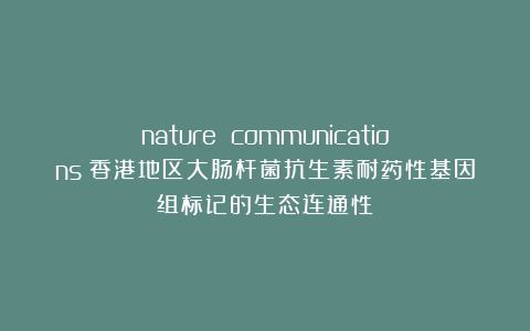 nature communications｜香港地区大肠杆菌抗生素耐药性基因组标记的生态连通性