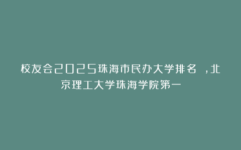 校友会2025珠海市民办大学排名 ，北京理工大学珠海学院第一