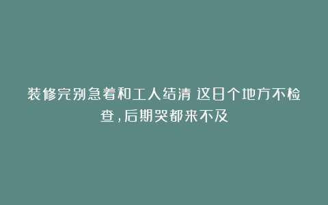 装修完别急着和工人结清!这8个地方不检查,后期哭都来不及