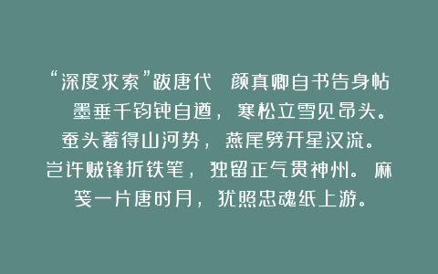 “深度求索”跋唐代 《颜真卿自书告身帖》 墨垂千钧骨自遒， 寒松立雪见昂头。 蚕头蓄得山河势， 燕尾劈开星汉流。 岂许贼锋折铁笔， 独留正气贯神州。 麻笺一片唐时月， 犹照忠魂纸上游。