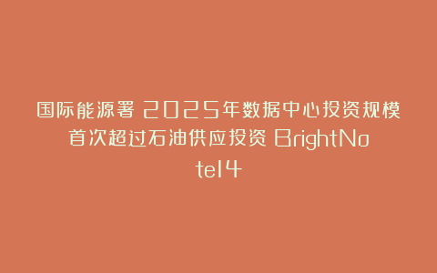 国际能源署:2025年数据中心投资规模首次超过石油供应投资|BrightNote14