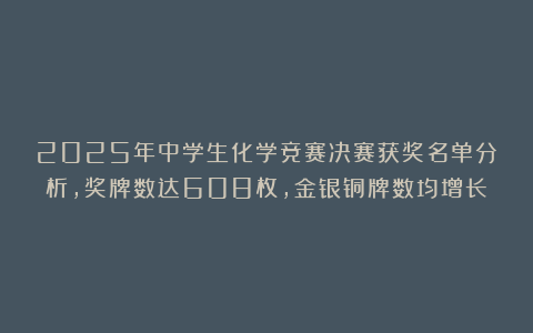 2025年中学生化学竞赛决赛获奖名单分析,奖牌数达608枚,金银铜牌数均增长