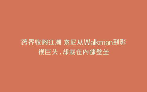 跨界收购狂潮!索尼从Walkman到影视巨头,却栽在内部壁垒