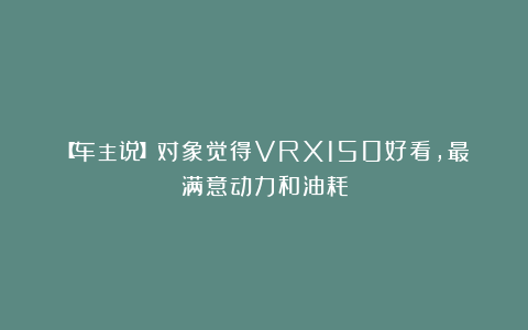 【车主说】对象觉得VRX150好看,最满意动力和油耗