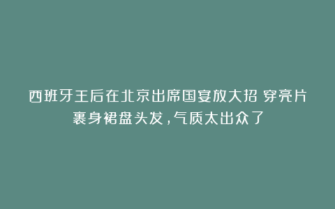 西班牙王后在北京出席国宴放大招！穿亮片裹身裙盘头发，气质太出众了