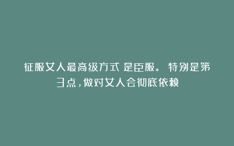 征服女人最高级方式：是臣服。 特别是第3点，做对女人会彻底依赖