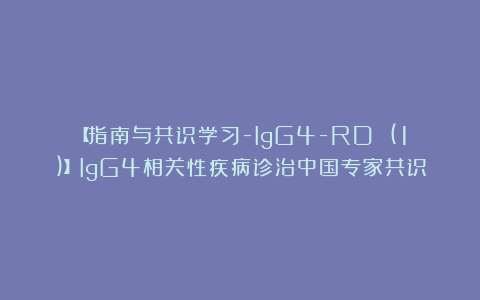 【指南与共识学习-IgG4-RD (1)】IgG4相关性疾病诊治中国专家共识