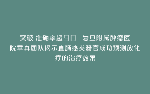 突破!准确率超90%!复旦附属肿瘤医院章真团队揭示直肠癌类器官成功预测放化疗的治疗效果
