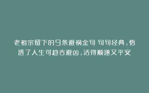 老祖宗留下的9条避祸金句：句句经典，悟透了人生可趋吉避凶，活得顺遂又平安！