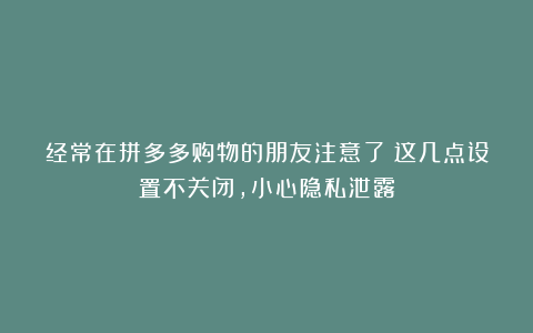 经常在拼多多购物的朋友注意了!这几点设置不关闭,小心隐私泄露