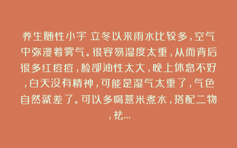 养生随性小宇:立冬以来雨水比较多,空气中弥漫着雾气。很容易湿度太重,从而背后很多红痘痘,脸部油性太大,晚上休息不好,白天没有精神,可能是湿气太重了,气色自然就差了。可以多喝薏米煮水,搭配二物,祛…