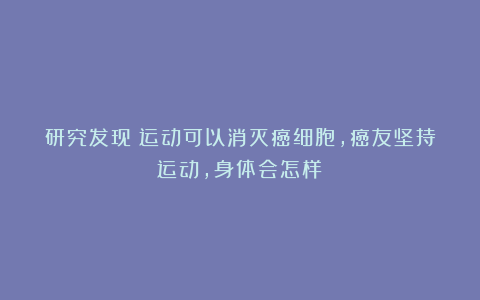 研究发现：运动可以消灭癌细胞，癌友坚持运动，身体会怎样？