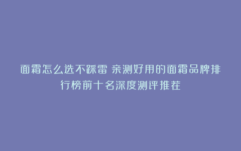 面霜怎么选不踩雷？亲测好用的面霜品牌排行榜前十名深度测评推荐