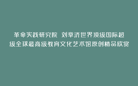 革命实践研究院？②刘章济世界顶级国际超级全球最高级教育文化艺术馆原创精品欣赏！