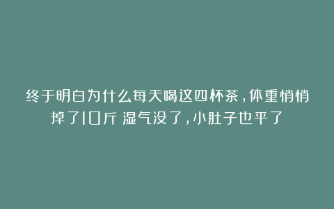 终于明白为什么每天喝这四杯茶,体重悄悄掉了10斤!湿气没了,小肚子也平了!