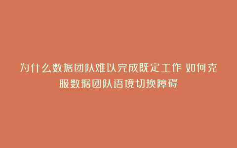 为什么数据团队难以完成既定工作：如何克服数据团队语境切换障碍