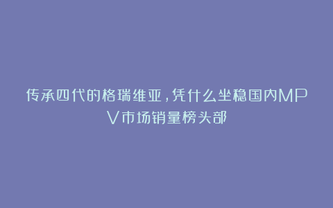 传承四代的格瑞维亚,凭什么坐稳国内MPV市场销量榜头部?