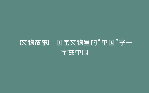 【文物故事】 国宝文物里的“中国”字—宅兹中国