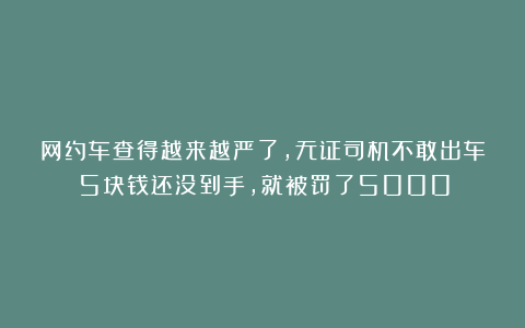 网约车查得越来越严了，无证司机不敢出车：5块钱还没到手，就被罚了5000！