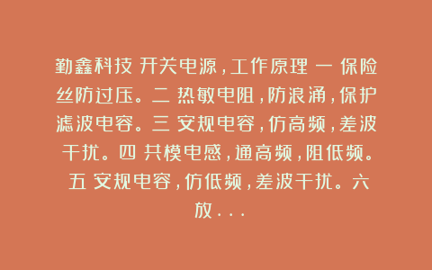 勤鑫科技:开关电源,工作原理(一)保险丝防过压。(二)热敏电阻,防浪涌,保护滤波电容。(三)安规电容,仿高频,差波干扰。(四)共模电感,通高频,阻低频。(五)安规电容,仿低频,差波干扰。(六)放…