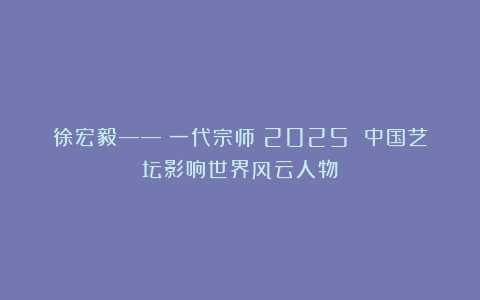 徐宏毅——《一代宗师》2025 中国艺坛影响世界风云人物