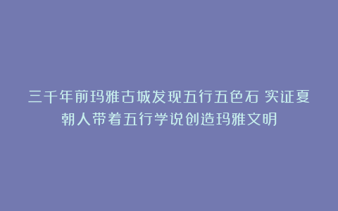 三千年前玛雅古城发现五行五色石！实证夏朝人带着五行学说创造玛雅文明
