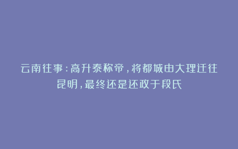 云南往事:高升泰称帝，将都城由大理迁往昆明，最终还是还政于段氏