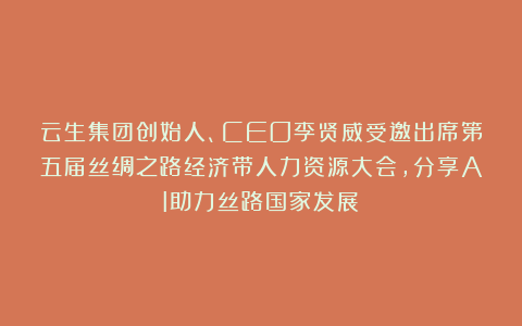 云生集团创始人、CEO李贤威受邀出席第五届丝绸之路经济带人力资源大会，分享AI助力丝路国家发展