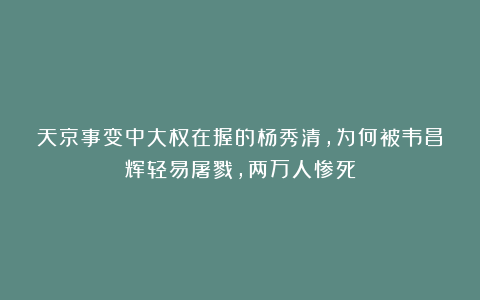 天京事变中大权在握的杨秀清,为何被韦昌辉轻易屠戮,两万人惨死