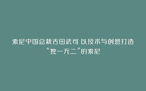 索尼中国总裁吉田武司：以技术与创意打造“独一无二”的索尼
