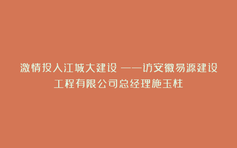 激情投入江城大建设！——访安徽易源建设工程有限公司总经理施玉柱