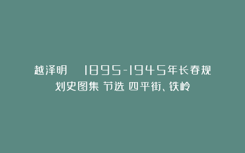 越泽明 | 1895-1945年长春规划史图集（节选）四平街、铁岭