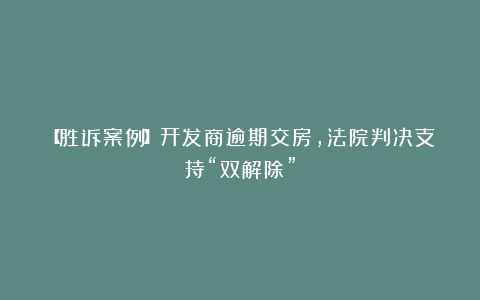 【胜诉案例】开发商逾期交房,法院判决支持“双解除”