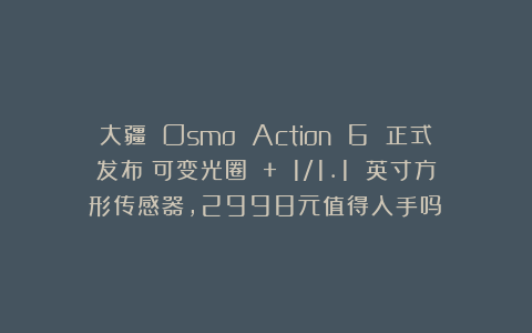 大疆 Osmo Action 6 正式发布:可变光圈 + 1/1.1 英寸方形传感器,2998元值得入手吗?