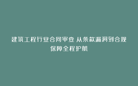 建筑工程行业合同审查：从条款漏洞到合规保障全程护航