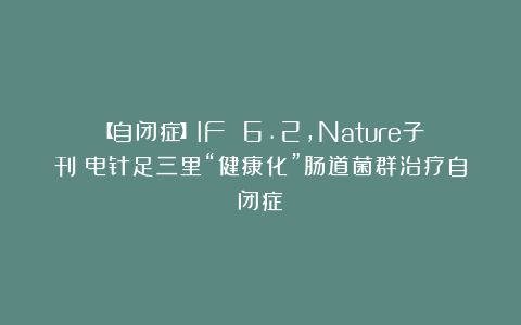 【自闭症】IF 6.2，Nature子刊：电针足三里“健康化”肠道菌群治疗自闭症
