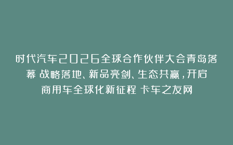 时代汽车2026全球合作伙伴大会青岛落幕：战略落地、新品亮剑、生态共赢，开启商用车全球化新征程丨卡车之友网