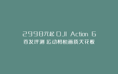 2998元起！DJI Action 6首发评测：运动相机画质天花板？