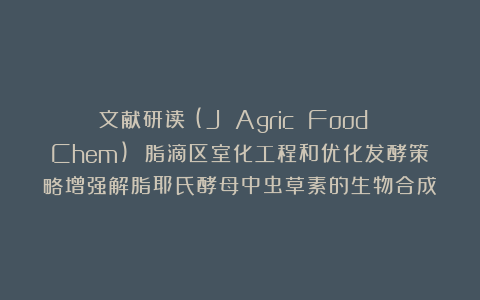 文献研读丨(J Agric Food Chem) 脂滴区室化工程和优化发酵策略增强解脂耶氏酵母中虫草素的生物合成