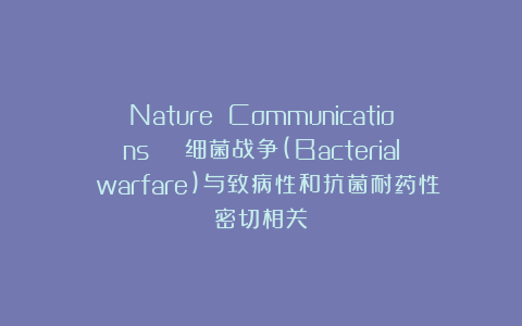 Nature Communications | 细菌战争(Bacterial warfare)与致病性和抗菌耐药性密切相关
