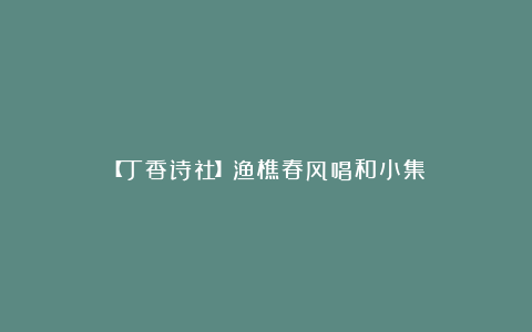 【丁香诗社】渔樵春风唱和小集