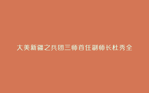 大美新疆之兵团三师首任副师长杜秀全