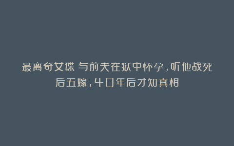 最离奇女谍：与前夫在狱中怀孕，听他战死后五嫁，40年后才知真相