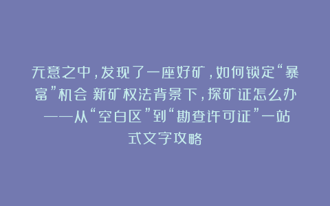 无意之中，发现了一座好矿，如何锁定“暴富”机会？新矿权法背景下，探矿证怎么办？——从“空白区”到“勘查许可证”一站式文字攻略