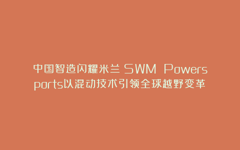 中国智造闪耀米兰！SWM Powersports以混动技术引领全球越野变革